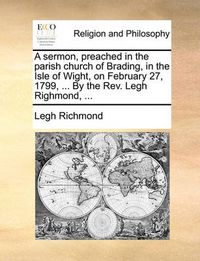 Cover image for A Sermon, Preached in the Parish Church of Brading, in the Isle of Wight, on February 27, 1799, ... by the REV. Legh Righmond, ...