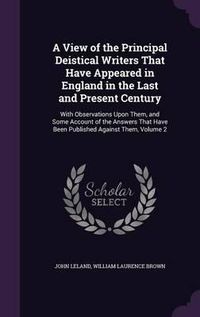 Cover image for A View of the Principal Deistical Writers That Have Appeared in England in the Last and Present Century: With Observations Upon Them, and Some Account of the Answers That Have Been Published Against Them, Volume 2