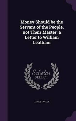 Cover image for Money Should Be the Servant of the People, Not Their Master; A Letter to William Leatham