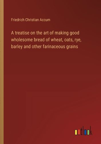 Cover image for A treatise on the art of making good wholesome bread of wheat, oats, rye, barley and other farinaceous grains
