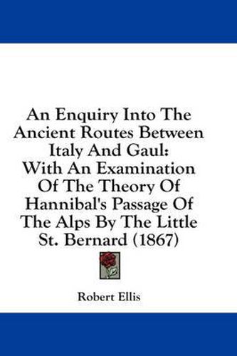 An Enquiry Into the Ancient Routes Between Italy and Gaul: With an Examination of the Theory of Hannibal's Passage of the Alps by the Little St. Bernard (1867)