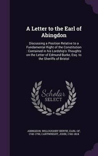 A Letter to the Earl of Abingdon: Discussing a Position Relative to a Fundamental Right of the Constitution: Contained in His Lordship's Thoughts on the Letter of Edmund Burke, Esq. to the Sheriffs of Bristol