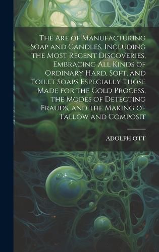 Cover image for The Are of Manufacturing Soap and Candles, Including the Most Recent Discoveries, Embracing All Kinds of Ordinary Hard, Soft, and Toilet Soaps Especially Those Made for the Cold Process, the Modes of Detecting Frauds, and the Making of Tallow and Composit