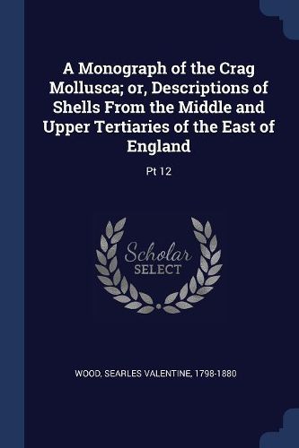 Cover image for A Monograph of the Crag Mollusca; Or, Descriptions of Shells from the Middle and Upper Tertiaries of the East of England: PT 12
