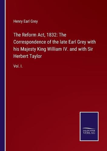 The Reform Act, 1832: The Correspondence of the late Earl Grey with his Majesty King William IV. and with Sir Herbert Taylor: Vol. I.