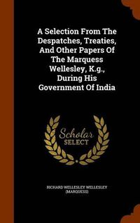 Cover image for A Selection from the Despatches, Treaties, and Other Papers of the Marquess Wellesley, K.G., During His Government of India