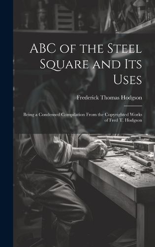 Cover image for ABC of the Steel Square and its Uses; Being a Condensed Compilation From the Copyrighted Works of Fred T. Hodgson