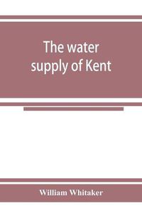 Cover image for The water supply of Kent. With records of sinkings and borings