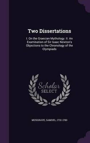 Two Dissertations: I. on the Graecian Mythology. II. an Examination of Sir Isaac Newton's Objections to the Chronology of the Olympiads