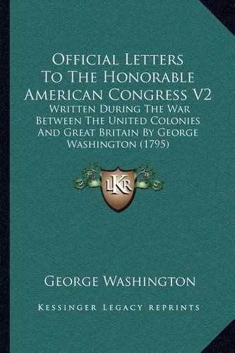 Official Letters to the Honorable American Congress V2: Written During the War Between the United Colonies and Great Britain by George Washington (1795)