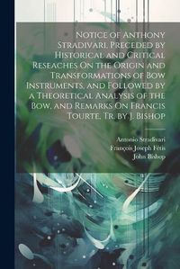 Cover image for Notice of Anthony Stradivari, Preceded by Historical and Critical Reseaches On the Origin and Transformations of Bow Instruments, and Followed by a Theoretical Analysis of the Bow, and Remarks On Francis Tourte, Tr. by J. Bishop