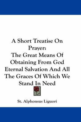 Cover image for A Short Treatise on Prayer: The Great Means of Obtaining from God Eternal Salvation and All the Graces of Which We Stand in Need