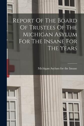 Cover image for Report Of The Board Of Trustees Of The Michigan Asylum For The Insane For The Years