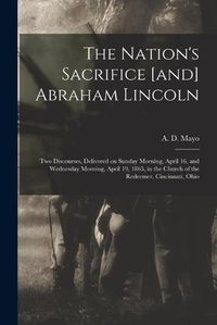 Cover image for The Nation's Sacrifice [and] Abraham Lincoln: Two Discourses, Delivered on Sunday Morning, April 16, and Wednesday Morning, April 19, 1865, in the Church of the Redeemer, Cincinnati, Ohio