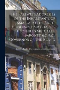 Cover image for The Farewell Addresses of the Inhabitants of Jamaica to the Right Honorable Sir Charles Theophilus Metcalfe, Baronet, &c., &c., Governor of the Island [microform]