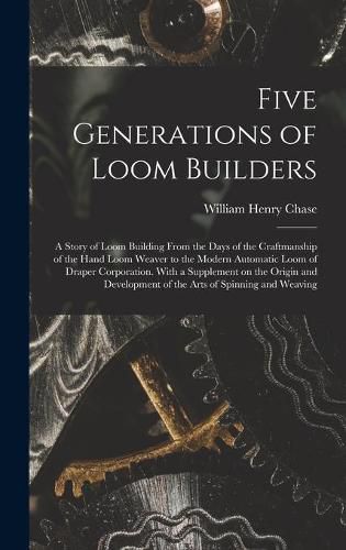 Five Generations of Loom Builders; a Story of Loom Building From the Days of the Craftmanship of the Hand Loom Weaver to the Modern Automatic Loom of Draper Corporation. With a Supplement on the Origin and Development of the Arts of Spinning and Weaving