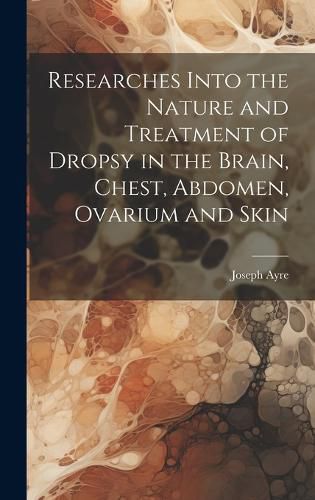 Researches Into the Nature and Treatment of Dropsy in the Brain, Chest, Abdomen, Ovarium and Skin