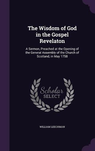 The Wisdom of God in the Gospel Revelaton: A Sermon, Preached at the Opening of the General Assembly of the Church of Scotland, in May 1758