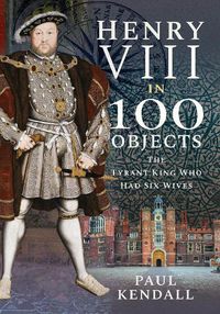 Cover image for Henry VIII in 100 Objects: The Tyrant King Who Had Six Wives