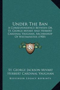 Cover image for Under the Ban: A Correspondence Between Dr. St. George Mivart and Herbert Cardinal Vaughan, Archbishop of Westminster (1900)