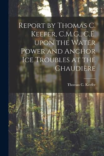 Report by Thomas C. Keefer, C.M.G., C.E. Upon the Water Power and Anchor Ice Troubles at the Chaudiere [microform]