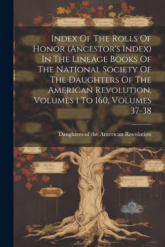 Cover image for Index Of The Rolls Of Honor (ancestor's Index) In The Lineage Books Of The National Society Of The Daughters Of The American Revolution, Volumes 1 To 160, Volumes 37-38