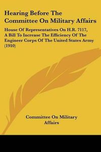 Cover image for Hearing Before the Committee on Military Affairs: House of Representatives on H.R. 7117, a Bill to Increase the Efficiency of the Engineer Corps of the United States Army (1910)