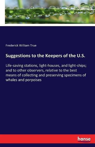 Cover image for Suggestions to the Keepers of the U.S.: Life-saving stations, light-houses, and light-ships; and to other observers, relative to the best means of collecting and preserving specimens of whales and porpoises