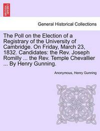 Cover image for The Poll on the Election of a Registrary of the University of Cambridge. on Friday, March 23, 1832. Candidates: The Rev. Joseph Romilly ... the Rev. Temple Chevallier ... by Henry Gunning.