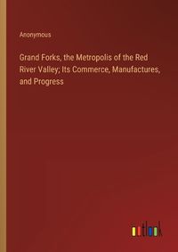 Cover image for Grand Forks, the Metropolis of the Red River Valley; Its Commerce, Manufactures, and Progress