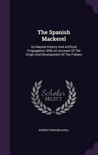 Cover image for The Spanish Mackerel: Its Natutal History and Artificial Propagation, with an Account of the Origin and Development of the Fishery