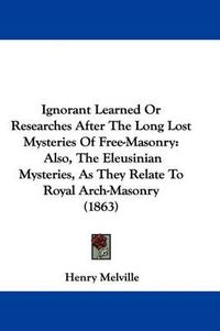 Cover image for Ignorant Learned Or Researches After The Long Lost Mysteries Of Free-Masonry: Also, The Eleusinian Mysteries, As They Relate To Royal Arch-Masonry (1863)