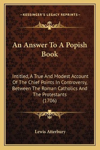 Cover image for An Answer to a Popish Book: Intitled, a True and Modest Account of the Chief Points in Controversy, Between the Roman Catholics and the Protestants (1706)