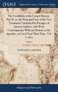 Cover image for The Credibility of the Gospel History. Part II. or, the Principal Facts of the New Testament Confirmed by Passages of Ancient Authors, who Were Contemporary With our Saviour or his Apostles, or Lived Near Their Time. Vol. I. of 12; Volume 1