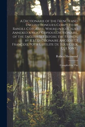 A Dictionarie of the French and English Tongues. Compiled by Randle Cotgrave. Whereunto is Also Annexed a Most Copious Dictionaire, of the English Set Before the French, by R.S.L Dictionaire Anglois Et Francois, Pour l Utilite De Tous Ceux, Qui Sont...