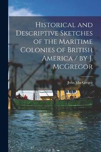 Cover image for Historical and Descriptive Sketches of the Maritime Colonies of British America [microform] / by J. McGregor