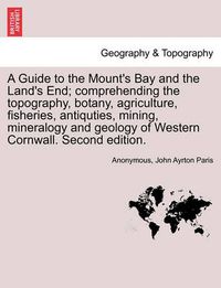 Cover image for A Guide to the Mount's Bay and the Land's End; Comprehending the Topography, Botany, Agriculture, Fisheries, Antiquties, Mining, Mineralogy and Geology of Western Cornwall. Second Edition.