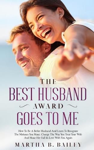 Cover image for The Best Husband Award Goes To Me: How To Be A Better Husband And Learn To Recognize The Mistakes You Make, Change The Way You Treat Your Wife And Make Her Fall In Love With You Again