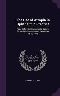 Cover image for The Use of Atropia in Ophthalmic Practice: Read Before the Sacramento Society for Medical Improvement, December 16th, 1873