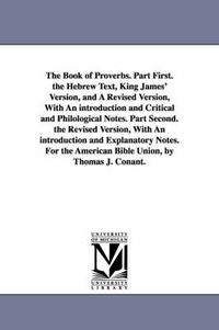 Cover image for The Book of Proverbs. Part First. the Hebrew Text, King James' Version, and A Revised Version, With An introduction and Critical and Philological Notes. Part Second. the Revised Version, With An introduction and Explanatory Notes. For the American Bible Union,