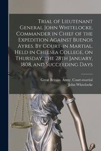 Cover image for Trial of Lieutenant General John Whitelocke, Commander in Chief of the Expedition Against Buenos Ayres. By Court-in Martial. Held in Chelsea College, on Thursday, the 28th January, 1808, and Succeeding Days