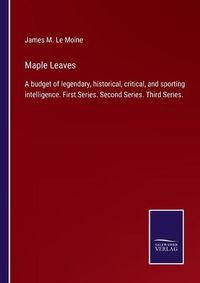 Cover image for Maple Leaves: A budget of legendary, historical, critical, and sporting intelligence. First Series. Second Series. Third Series.