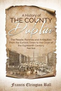 Cover image for A History of the County Dublin: The People, Parishes and Antiquities From the Earliest Times to the Close of the Eighteenth Century (Part first)