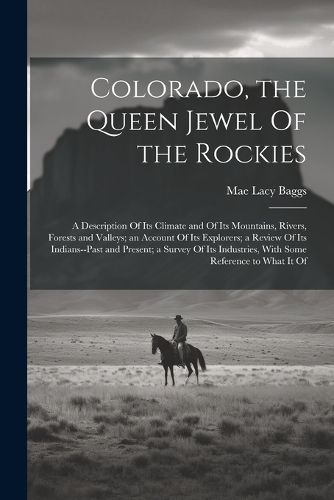 Cover image for Colorado, the Queen Jewel Of the Rockies; a Description Of its Climate and Of its Mountains, Rivers, Forests and Valleys; an Account Of its Explorers; a Review Of its Indians--past and Present; a Survey Of its Industries, With Some Reference to What it Of