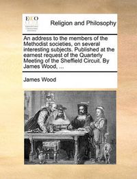 Cover image for An Address to the Members of the Methodist Societies, on Several Interesting Subjects. Published at the Earnest Request of the Quarterly Meeting of the Sheffield Circuit. by James Wood, ...
