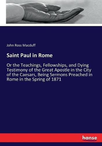 Saint Paul in Rome: Or the Teachings, Fellowships, and Dying Testimony of the Great Apostle in the City of the Caesars, Being Sermons Preached in Rome in the Spring of 1871