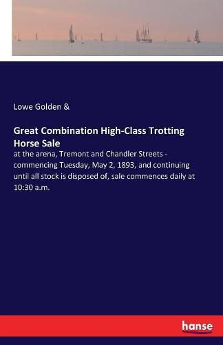 Cover image for Great Combination High-Class Trotting Horse Sale: at the arena, Tremont and Chandler Streets - commencing Tuesday, May 2, 1893, and continuing until all stock is disposed of, sale commences daily at 10:30 a.m.