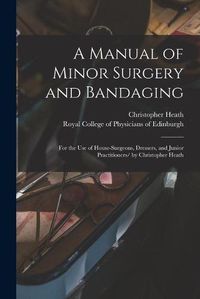 Cover image for A Manual of Minor Surgery and Bandaging: for the Use of House-surgeons, Dressers, and Junior Practitioners/ by Christopher Heath