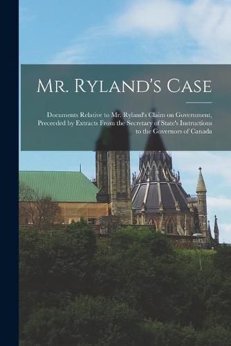 Cover image for Mr. Ryland's Case [microform]: Documents Relative to Mr. Ryland's Claim on Government, Preceeded by Extracts From the Secretary of State's Instructions to the Governors of Canada