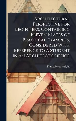 Cover image for Architectural Perspective for Beginners, Containing Eleven Plates of Practical Examples, Considered With Reference to a Student in an Architect's Office